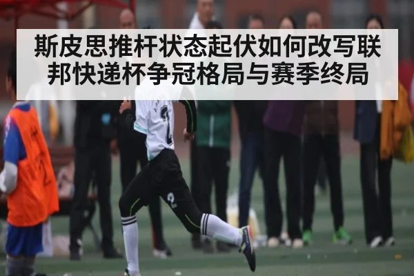 斯皮思推杆状态起伏如何改写联邦快递杯争冠格局与赛季终局