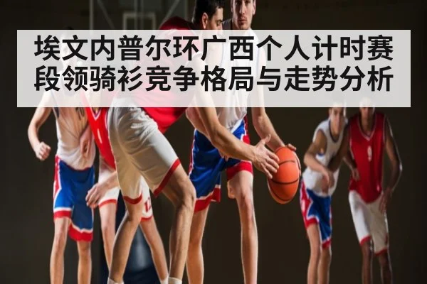 埃文内普尔环广西个人计时赛段领骑衫竞争格局与走势分析