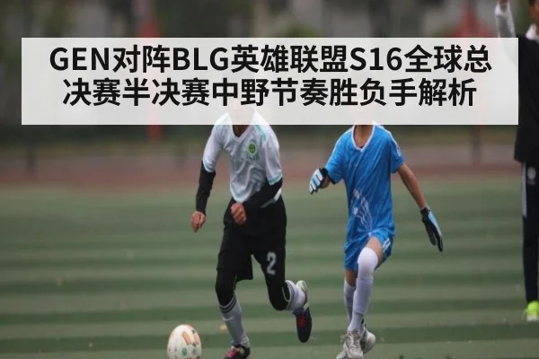 GEN对阵BLG英雄联盟S16全球总决赛半决赛中野节奏胜负手解析
