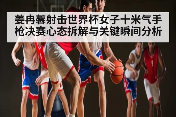 姜冉馨射击世界杯女子十米气手枪决赛心态拆解与关键瞬间分析